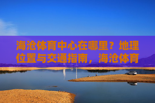 海沧体育中心在哪里?地理位置与交通指南,海沧体育中心地理位置与交通指南 海沧体育中心在哪里?地理位置与交通指南,海沧体育中心地理位置与交通指南