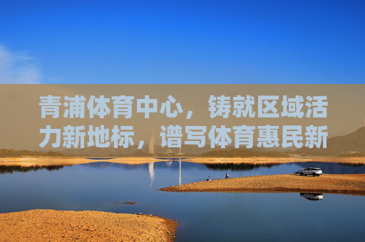 青浦体育中心,铸就区域活力新地标,谱写体育惠民新篇章,青浦体育中心,活力新地标 惠民新篇章 青浦体育中心,铸就区域活力新地标,谱写体育惠民新篇章,青浦体育中心,活力新地标 惠民新篇章