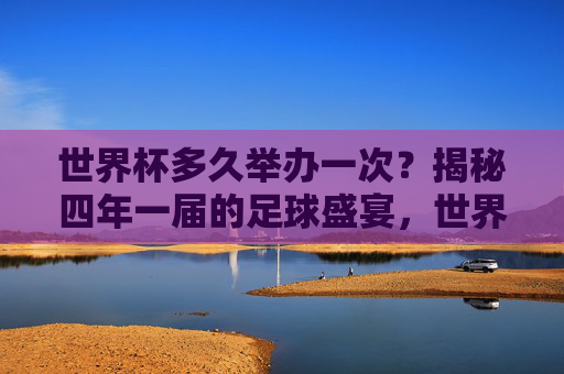 世界杯多久举办一次？揭秘四年一届的足球盛宴，世界杯四年一届，揭秘足球盛宴的周期