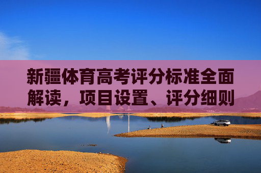 新疆体育高考评分标准全面解读，项目设置、评分细则与备考指南，新疆体育高考评分标准全面解读，项目设置、评分细则与备考指南