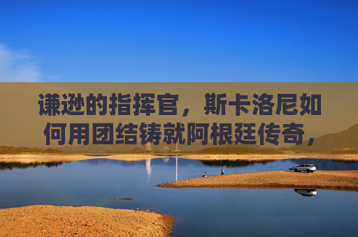谦逊的指挥官，斯卡洛尼如何用团结铸就阿根廷传奇，谦逊指挥官斯卡洛尼，团结铸就阿根廷传奇
