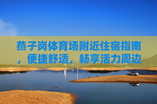 燕子岗体育场附近住宿指南，便捷舒适，畅享活力周边