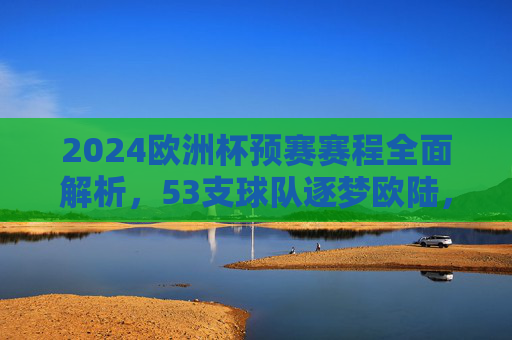 2024欧洲杯预赛赛程全面解析，53支球队逐梦欧陆，看点与赛程亮点一览，2024欧洲杯预赛赛程解析，53队逐梦欧陆，看点亮点一览