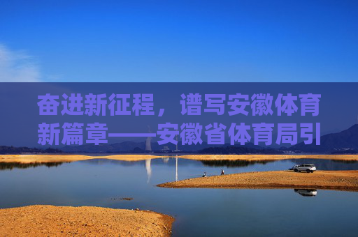 奋进新征程，谱写安徽体育新篇章——安徽省体育局引领体育事业高质量发展，奋进新征程 谱写安徽体育新篇章——安徽省体育局引领高质量发展