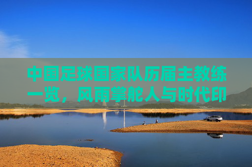 中国足球国家队历届主教练一览,风雨掌舵人与时代印记,中国足球国家队历届主教练,风雨掌舵人与时代印记 中国足球国家队历届主教练一览,风雨掌舵人与时代印记,中国足球国家队历届主教练,风雨掌舵人与时代印记