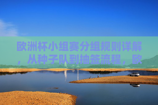 欧洲杯小组赛分组规则详解，从种子队到抽签流程，欧洲杯小组赛分组规则，从种子队到抽签流程