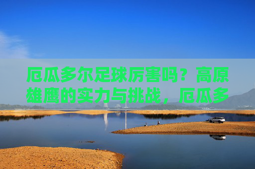 厄瓜多尔足球厉害吗?高原雄鹰的实力与挑战,厄瓜多尔足球,高原雄鹰的实力与挑战 厄瓜多尔足球厉害吗?高原雄鹰的实力与挑战,厄瓜多尔足球,高原雄鹰的实力与挑战