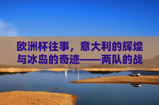 欧洲杯往事，意大利的辉煌与冰岛的奇迹——两队的战绩之路，欧洲杯往事，意大利辉煌与冰岛奇迹的战绩之路