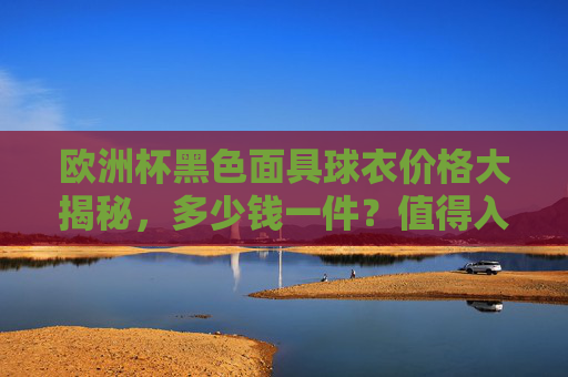 欧洲杯黑色面具球衣价格大揭秘，多少钱一件？值得入手吗？欧洲杯黑色面具球衣价格大揭秘，多少钱一件？值得入手吗？