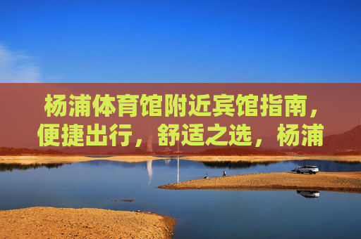 杨浦体育馆附近宾馆指南，便捷出行，舒适之选，杨浦体育馆周边宾馆指南，便捷舒适出行之选
