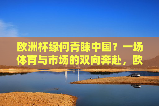 欧洲杯缘何青睐中国？一场体育与市场的双向奔赴，欧洲杯与中国，体育与市场的双向奔赴