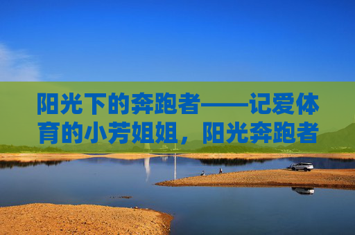 阳光下的奔跑者——记爱体育的小芳姐姐,阳光奔跑者小芳,用热爱点亮体育之路 阳光下的奔跑者——记爱体育的小芳姐姐,阳光奔跑者小芳,用热爱点亮体育之路