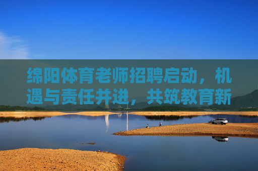 绵阳体育老师招聘启动，机遇与责任并进，共筑教育新活力，绵阳体育老师招聘启动，机遇责任并进，共筑教育新活力