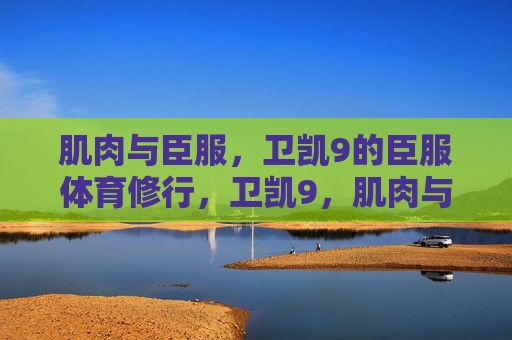 肌肉与臣服,卫凯9的臣服体育修行,卫凯9,肌肉与臣服的体育修行 肌肉与臣服,卫凯9的臣服体育修行,卫凯9,肌肉与臣服的体育修行