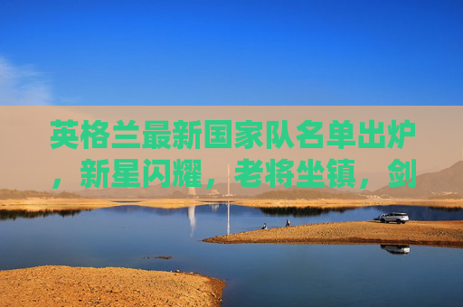 英格兰最新国家队名单出炉,新星闪耀,老将坐镇,剑指欧预赛关键战役,英格兰国家队名单出炉,新星闪耀老将坐镇,剑指欧预赛关键战 英格兰最新国家队名单出炉,新星闪耀,老将坐镇,剑指欧预赛关键战役,英格兰国家队名单出炉,新星闪耀老将坐镇,剑指欧预赛关键战