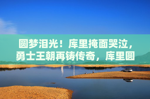圆梦泪光!库里掩面哭泣,勇士王朝再铸传奇,库里圆梦泪光!勇士王朝再铸传奇 圆梦泪光!库里掩面哭泣,勇士王朝再铸传奇,库里圆梦泪光!勇士王朝再铸传奇
