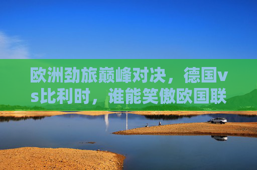 欧洲劲旅巅峰对决，德国vs比利时，谁能笑傲欧国联？欧洲劲旅巅峰对决，德国vs比利时谁能笑傲欧国联？