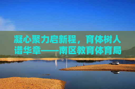 凝心聚力启新程,育体树人谱华章——南区教育体育局砥砺奋进绘就教育体育高质量发展新蓝图,凝心聚力育体树人 南区教体绘就高质量发展新蓝图 凝心聚力启新程,育体树人谱华章——南区教育体育局砥砺奋进绘就教育体育高质量发展新蓝图,凝心聚力育体树人 南区教体绘就高质量发展新蓝图