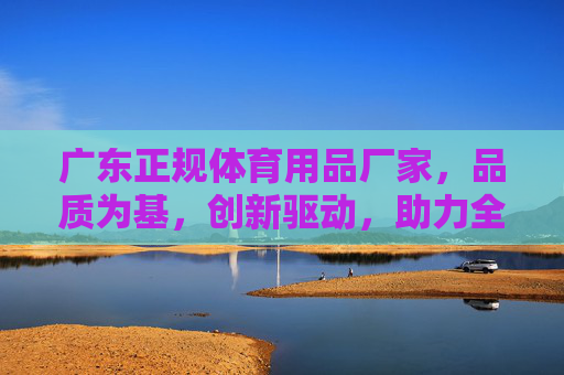 广东正规体育用品厂家,品质为基,创新驱动,助力全民健身浪潮,广东正规体育用品,品质创新驱动全民健身 广东正规体育用品厂家,品质为基,创新驱动,助力全民健身浪潮,广东正规体育用品,品质创新驱动全民健身