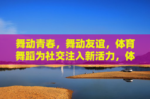 舞动青春,舞动友谊,体育舞蹈为社交注入新活力,体育舞蹈,舞动青春友谊,激活社交活力 舞动青春,舞动友谊,体育舞蹈为社交注入新活力,体育舞蹈,舞动青春友谊,激活社交活力