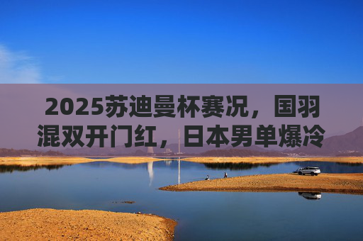 2025苏迪曼杯赛况，国羽混双开门红，日本男单爆冷负马来西亚，小组赛激战正酣，2025苏迪曼杯小组赛，国羽混双开门红 日本男单爆冷负马来西亚
