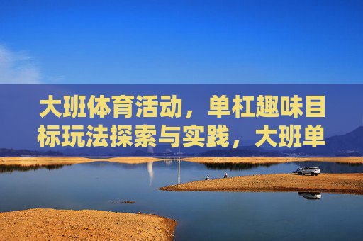 大班体育活动,单杠趣味目标玩法探索与实践,大班单杠趣味目标玩法探索与实践 大班体育活动,单杠趣味目标玩法探索与实践,大班单杠趣味目标玩法探索与实践