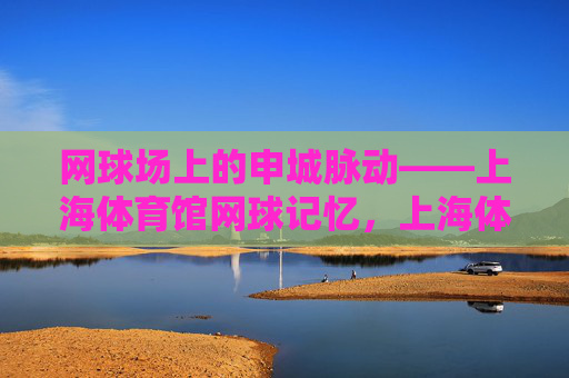 网球场上的申城脉动——上海体育馆网球记忆,上海体育馆,申城脉动的网球记忆 网球场上的申城脉动——上海体育馆网球记忆,上海体育馆,申城脉动的网球记忆