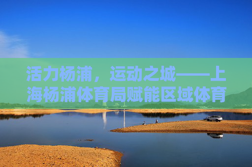 活力杨浦，运动之城——上海杨浦体育局赋能区域体育发展纪实，活力杨浦运动之城，体育局赋能区域体育发展纪实