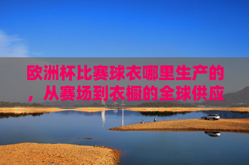 欧洲杯比赛球衣哪里生产的,从赛场到衣橱的全球供应链,欧洲杯球衣生产地,从赛场到衣橱的全球供应链 欧洲杯比赛球衣哪里生产的,从赛场到衣橱的全球供应链,欧洲杯球衣生产地,从赛场到衣橱的全球供应链