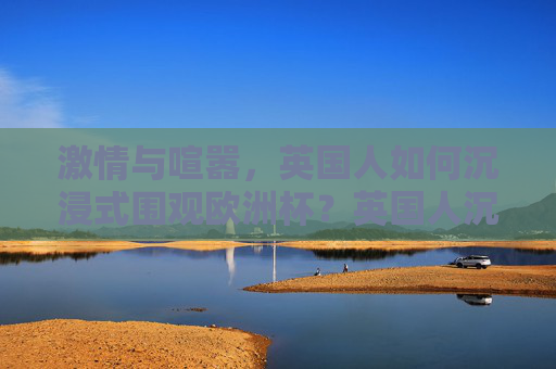 激情与喧嚣，英国人如何沉浸式围观欧洲杯？英国人沉浸式围观欧洲杯，激情与喧嚣的狂欢
