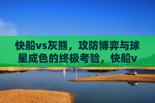 快船vs灰熊,攻防博弈与球星成色的终极考验,快船vs灰熊,攻防博弈下的球星成色试炼 快船vs灰熊,攻防博弈与球星成色的终极考验,快船vs灰熊,攻防博弈下的球星成色试炼