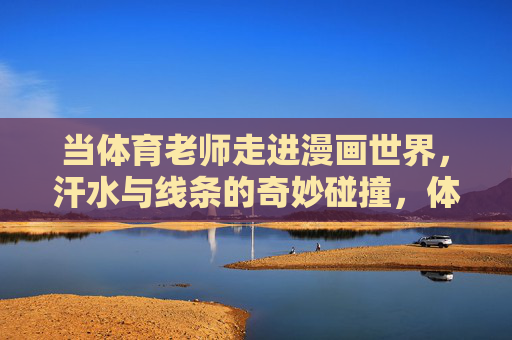 当体育老师走进漫画世界,汗水与线条的奇妙碰撞,体育老师走进漫画,汗水与线条的奇妙碰撞 当体育老师走进漫画世界,汗水与线条的奇妙碰撞,体育老师走进漫画,汗水与线条的奇妙碰撞