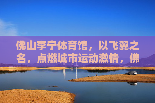 佛山李宁体育馆,以飞翼之名,点燃城市运动激情,佛山李宁体育馆,飞翼燃情,点燃城市运动激情 佛山李宁体育馆,以飞翼之名,点燃城市运动激情,佛山李宁体育馆,飞翼燃情,点燃城市运动激情