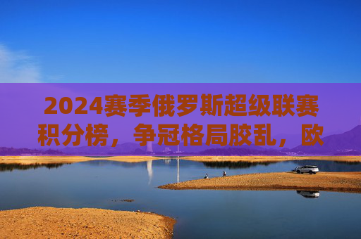 2024赛季俄罗斯超级联赛积分榜,争冠格局胶乱,欧战席位竞争白热化,2024赛季俄超积分榜,争冠胶乱,欧战席位竞争白热化 2024赛季俄罗斯超级联赛积分榜,争冠格局胶乱,欧战席位竞争白热化,2024赛季俄超积分榜,争冠胶乱,欧战席位竞争白热化