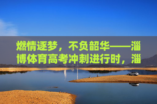 燃情逐梦,不负韶华——淄博体育高考冲刺进行时,淄博体育高考冲刺,燃情逐梦不负韶华 燃情逐梦,不负韶华——淄博体育高考冲刺进行时,淄博体育高考冲刺,燃情逐梦不负韶华