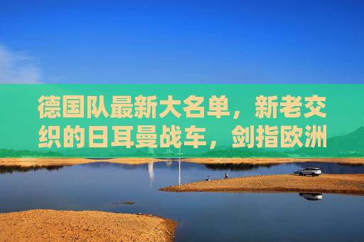 德国队最新大名单,新老交织的日耳曼战车,剑指欧洲之巅,日耳曼战车新老交织,剑指欧洲之巅 德国队最新大名单,新老交织的日耳曼战车,剑指欧洲之巅,日耳曼战车新老交织,剑指欧洲之巅