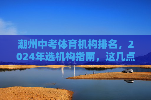潮州中考体育机构排名,2024年选机构指南,这几点比排名更重要! 潮州中考体育机构排名,2024年选机构指南,这几点比排名更重要!