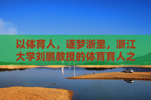 以体育人,逐梦浙里,浙江大学刘鹏教授的体育育人之路,以体育人,逐梦浙里,刘鹏教授的体育育人之路 以体育人,逐梦浙里,浙江大学刘鹏教授的体育育人之路,以体育人,逐梦浙里,刘鹏教授的体育育人之路