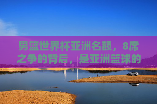 男篮世界杯亚洲名额，8席之争的背后，是亚洲篮球的崛起与突围，男篮世界杯8席之争，亚洲篮球的崛起与突围