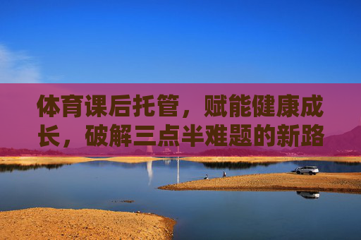 体育课后托管,赋能健康成长,破解三点半难题的新路径,体育课后托管,赋能健康成长,破解三点半难题的新路径 体育课后托管,赋能健康成长,破解三点半难题的新路径,体育课后托管,赋能健康成长,破解三点半难题的新路径