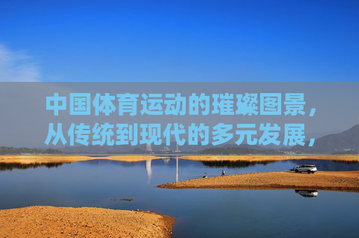 中国体育运动的璀璨图景,从传统到现代的多元发展,中国体育,传统到现代的多元璀璨图景 中国体育运动的璀璨图景,从传统到现代的多元发展,中国体育,传统到现代的多元璀璨图景