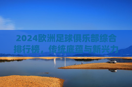 2024欧洲足球俱乐部综合排行榜,传统底蕴与新兴力量的格局重塑,2024欧洲足球俱乐部综合排行榜,传统底蕴与新兴力量的格局重塑 2024欧洲足球俱乐部综合排行榜,传统底蕴与新兴力量的格局重塑,2024欧洲足球俱乐部综合排行榜,传统底蕴与新兴力量的格局重塑