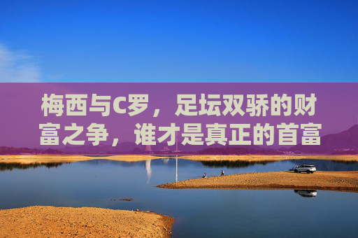 梅西与C罗,足坛双骄的财富之争,谁才是真正的首富?梅西C罗双骄财富之争,谁才是足坛首富? 梅西与C罗,足坛双骄的财富之争,谁才是真正的首富?梅西C罗双骄财富之争,谁才是足坛首富?