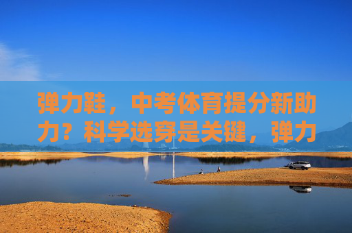 弹力鞋,中考体育提分新助力?科学选穿是关键,弹力鞋助力中考体育提分,科学选穿是关键 弹力鞋,中考体育提分新助力?科学选穿是关键,弹力鞋助力中考体育提分,科学选穿是关键
