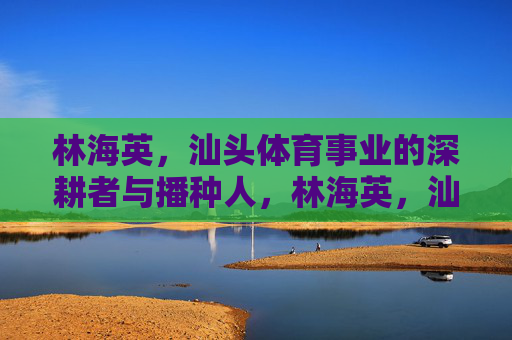 林海英，汕头体育事业的深耕者与播种人，林海英，汕头体育事业的深耕者与播种人