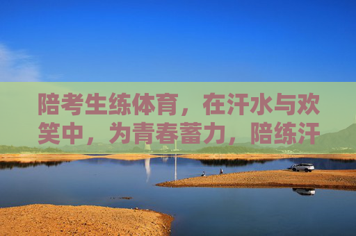 陪考生练体育,在汗水与欢笑中,为青春蓄力,陪练汗水欢笑,为青春蓄力 陪考生练体育,在汗水与欢笑中,为青春蓄力,陪练汗水欢笑,为青春蓄力