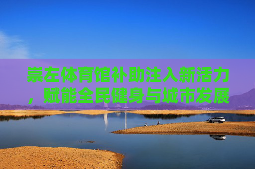 崇左体育馆补助注入新活力,赋能全民健身与城市发展,崇左体育馆补助注入新活力 赋能全民健身与城市发展 崇左体育馆补助注入新活力,赋能全民健身与城市发展,崇左体育馆补助注入新活力 赋能全民健身与城市发展