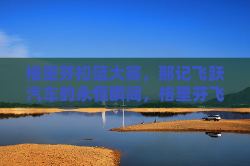 格里芬扣篮大赛,那记飞跃汽车的永恒瞬间,格里芬飞跃汽车,扣篮大赛永恒瞬间 格里芬扣篮大赛,那记飞跃汽车的永恒瞬间,格里芬飞跃汽车,扣篮大赛永恒瞬间