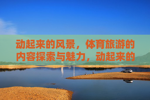 动起来的风景，体育旅游的内容探索与魅力，动起来的风景，体育旅游的魅力探索