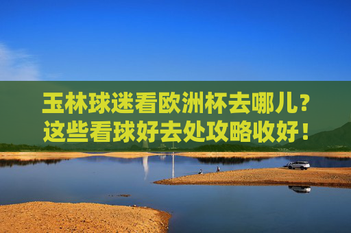 玉林球迷看欧洲杯去哪儿？这些看球好去处攻略收好！玉林球迷欧洲杯看球好去处攻略